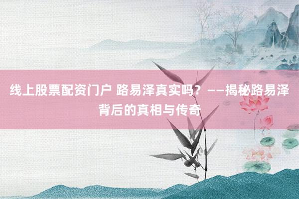 线上股票配资门户 路易泽真实吗？——揭秘路易泽背后的真相与传奇