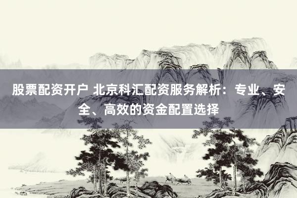 股票配资开户 北京科汇配资服务解析：专业、安全、高效的资金配置选择