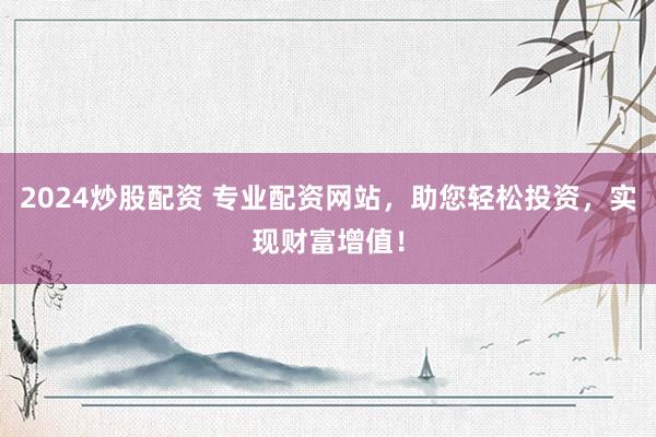 2024炒股配资 专业配资网站，助您轻松投资，实现财富增值！