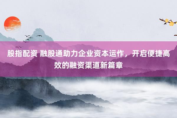 股指配资 融股通助力企业资本运作，开启便捷高效的融资渠道新篇章