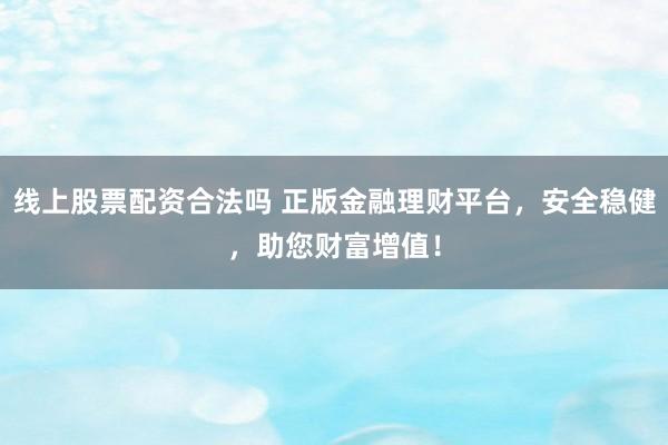 线上股票配资合法吗 正版金融理财平台，安全稳健，助您财富增值！