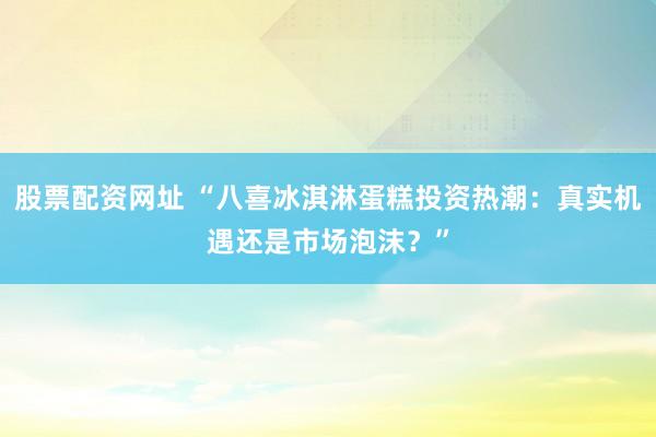 股票配资网址 “八喜冰淇淋蛋糕投资热潮：真实机遇还是市场泡沫？”