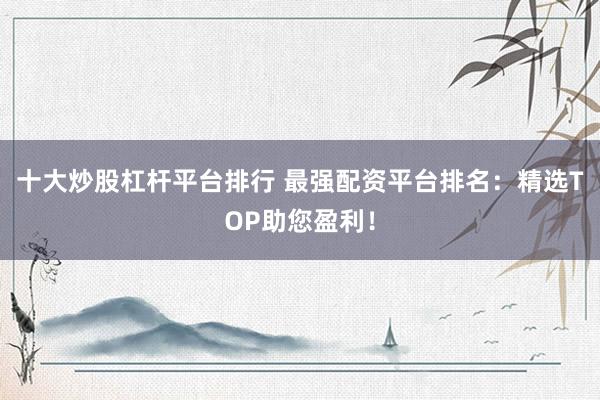十大炒股杠杆平台排行 最强配资平台排名：精选TOP助您盈利！