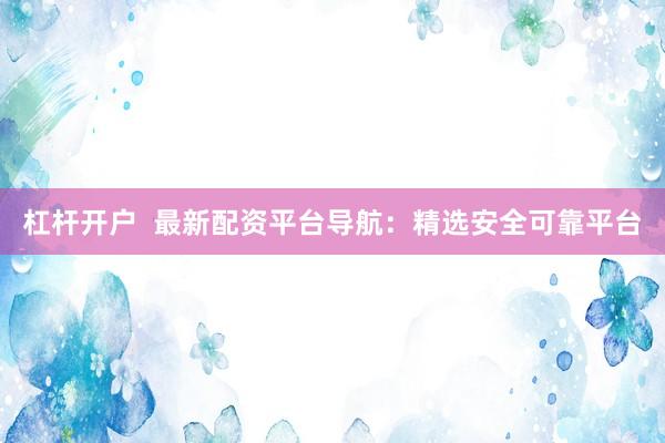 杠杆开户  最新配资平台导航：精选安全可靠平台