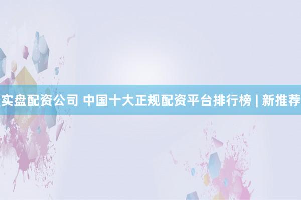 实盘配资公司 中国十大正规配资平台排行榜 | 新推荐