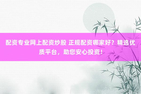 配资专业网上配资炒股 正规配资哪家好？精选优质平台，助您安心投资！