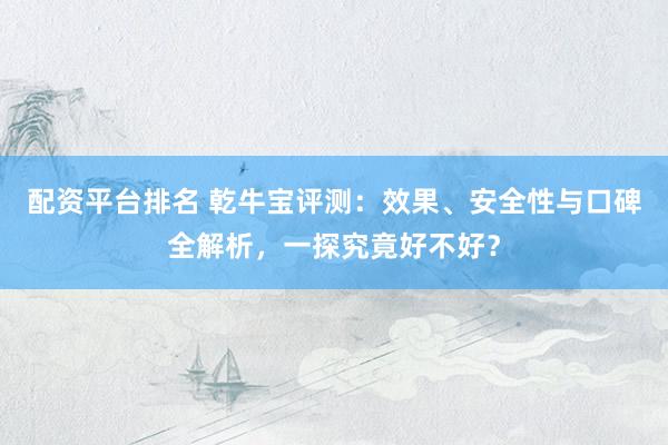 配资平台排名 乾牛宝评测：效果、安全性与口碑全解析，一探究竟好不好？