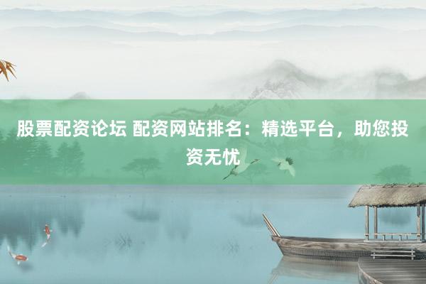 股票配资论坛 配资网站排名：精选平台，助您投资无忧