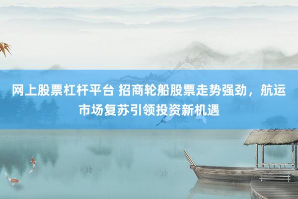 网上股票杠杆平台 招商轮船股票走势强劲，航运市场复苏引领投资新机遇