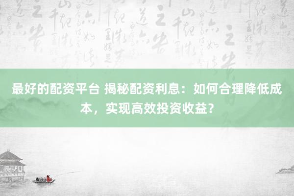最好的配资平台 揭秘配资利息：如何合理降低成本，实现高效投资收益？