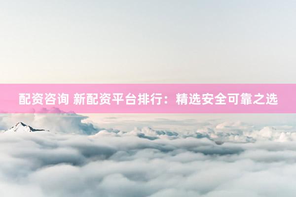 配资咨询 新配资平台排行：精选安全可靠之选