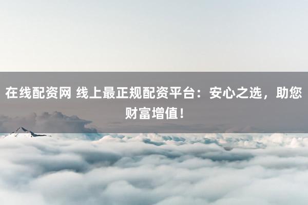 在线配资网 线上最正规配资平台：安心之选，助您财富增值！