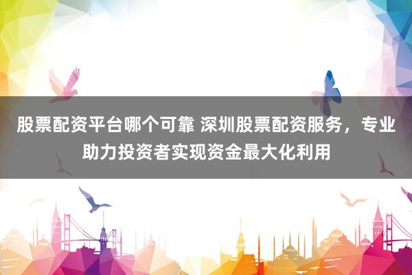 股票配资平台哪个可靠 深圳股票配资服务，专业助力投资者实现资金最大化利用