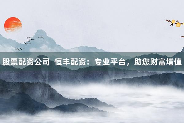 股票配资公司  恒丰配资：专业平台，助您财富增值