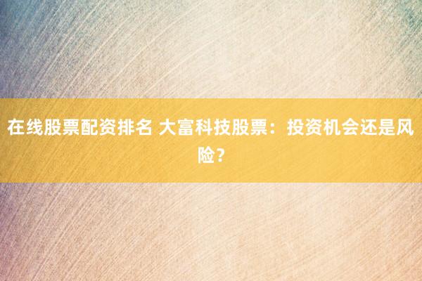 在线股票配资排名 大富科技股票：投资机会还是风险？
