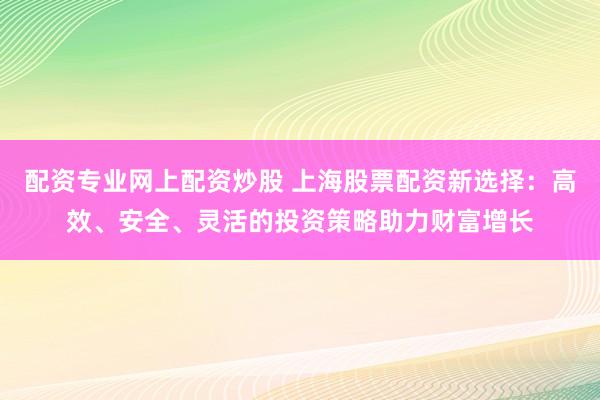 配资专业网上配资炒股 上海股票配资新选择：高效、安全、灵活的投资策略助力财富增长