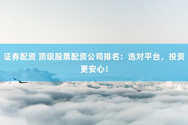 证券配资 顶级股票配资公司排名：选对平台，投资更安心！