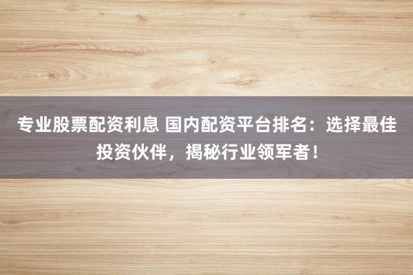 专业股票配资利息 国内配资平台排名：选择最佳投资伙伴，揭秘行业领军者！