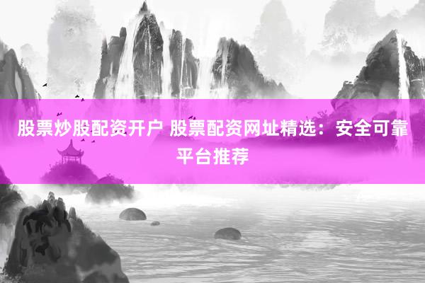股票炒股配资开户 股票配资网址精选：安全可靠平台推荐