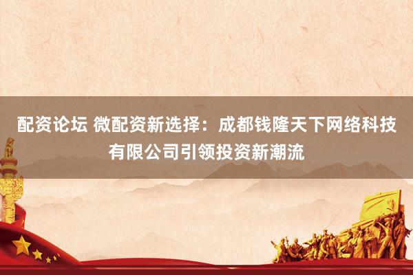 配资论坛 微配资新选择：成都钱隆天下网络科技有限公司引领投资新潮流