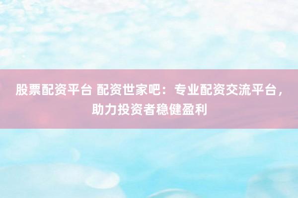股票配资平台 配资世家吧：专业配资交流平台，助力投资者稳健盈利