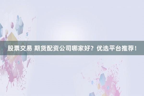 股票交易 期货配资公司哪家好?优选平台推荐!