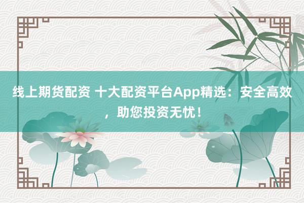 线上期货配资 十大配资平台App精选:安全高效,助您投资无忧!