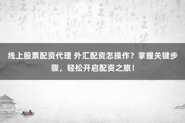 线上股票配资代理 外汇配资怎操作?掌握关键步骤,轻松开启配资之旅!