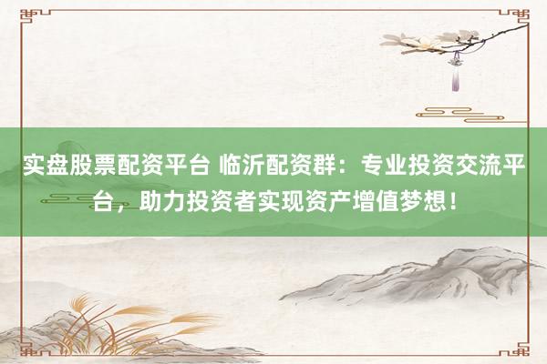 实盘股票配资平台 临沂配资群：专业投资交流平台，助力投资者实现资产增值梦想！