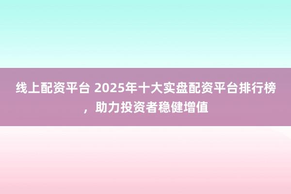 线上配资平台 2025年十大实盘配资平台排行榜,助力投资者稳健增值