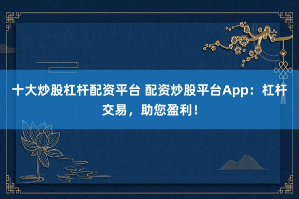 十大炒股杠杆配资平台 配资炒股平台App:杠杆交易,助您盈利!