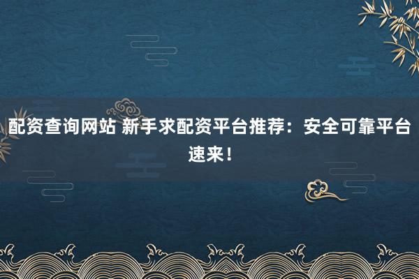 配资查询网站 新手求配资平台推荐:安全可靠平台速来!