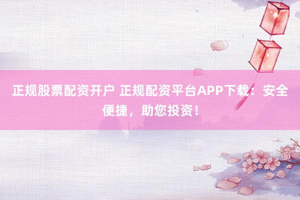 正规股票配资开户 正规配资平台APP下载：安全便捷，助您投资！