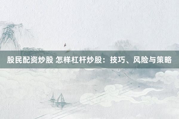 股民配资炒股 怎样杠杆炒股:技巧、风险与策略