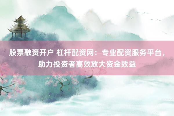 股票融资开户 杠杆配资网:专业配资服务平台,助力投资者高效放大资金效益