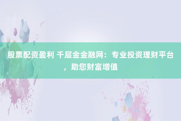 股票配资盈利 千层金金融网：专业投资理财平台，助您财富增值