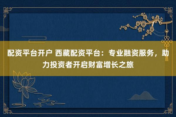 配资平台开户 西藏配资平台:专业融资服务,助力投资者开启财富增长之旅