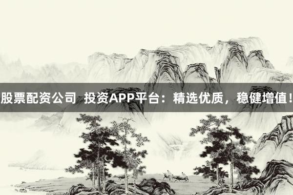 股票配资公司  投资APP平台：精选优质，稳健增值！