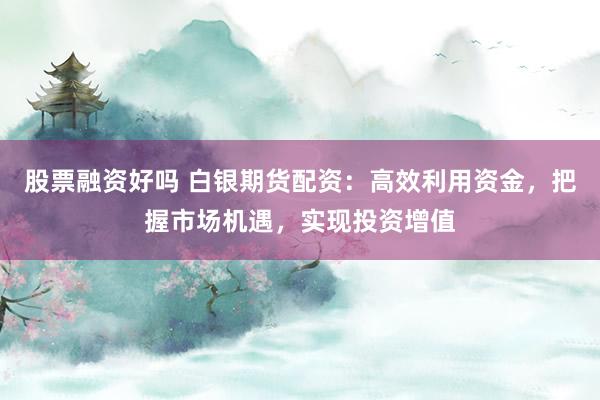 股票融资好吗 白银期货配资:高效利用资金,把握市场机遇,实现投资增值