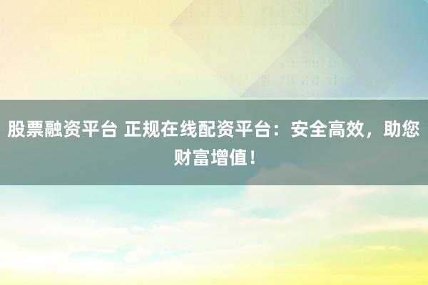 股票融资平台 正规在线配资平台：安全高效，助您财富增值！