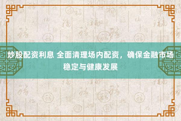 炒股配资利息 全面清理场内配资,确保金融市场稳定与健康发展