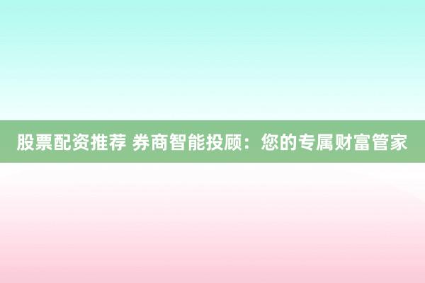 股票配资推荐 券商智能投顾:您的专属财富管家