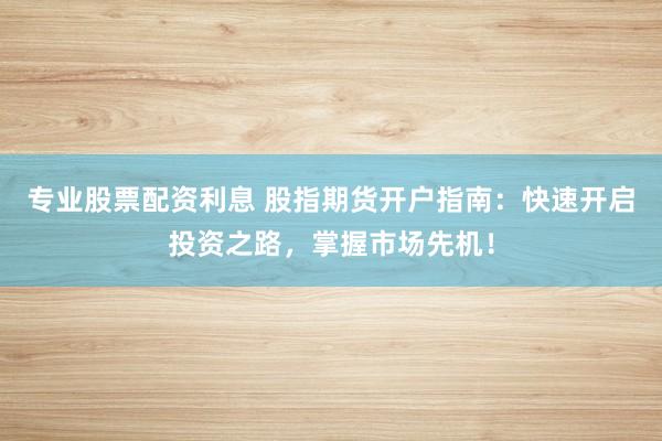 专业股票配资利息 股指期货开户指南：快速开启投资之路，掌握市场先机！