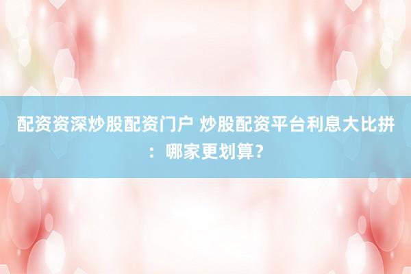 配资资深炒股配资门户 炒股配资平台利息大比拼：哪家更划算？