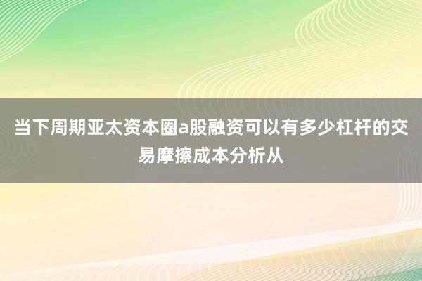 当下周期亚太资本圈a股融资可以有多少杠杆的交易摩擦成本分析从