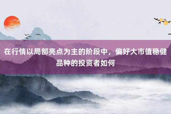 在行情以局部亮点为主的阶段中，偏好大市值稳健品种的投资者如何