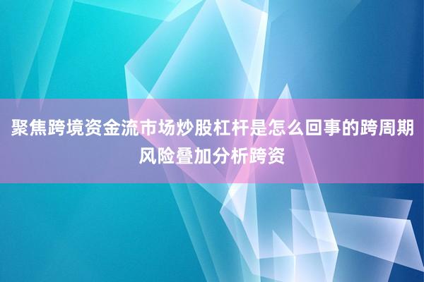 聚焦跨境资金流市场炒股杠杆是怎么回事的跨周期风险叠加分析跨资