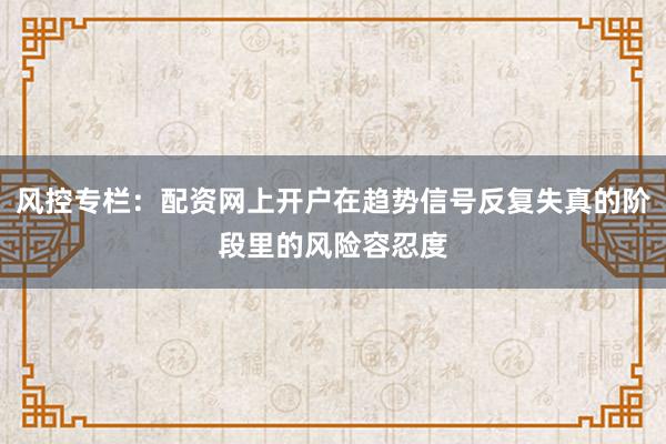 风控专栏：配资网上开户在趋势信号反复失真的阶段里的风险容忍度