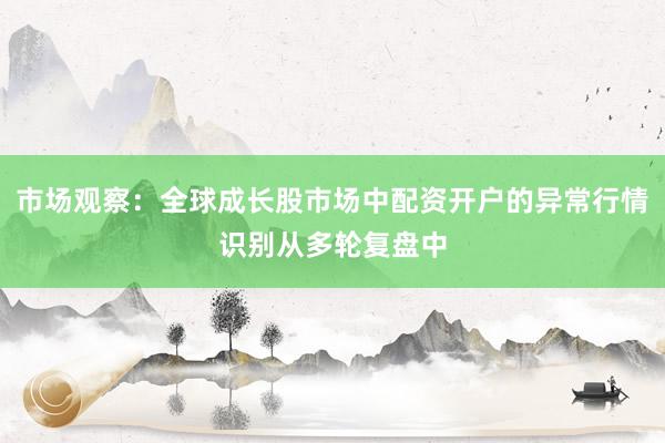 市场观察：全球成长股市场中配资开户的异常行情识别从多轮复盘中
