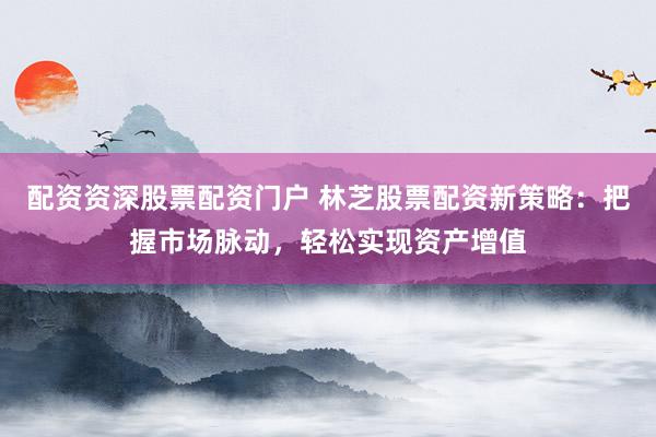 配资资深股票配资门户 林芝股票配资新策略:把握市场脉动,轻松实现资产增值